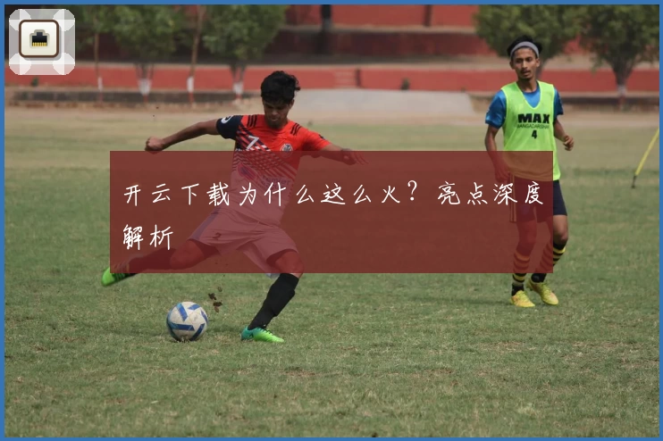 开云下载为什么这么火？亮点深度解析