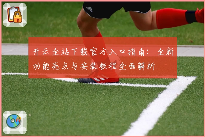 开云全站下载官方入口指南:全新功能亮点与安装教程全面解析