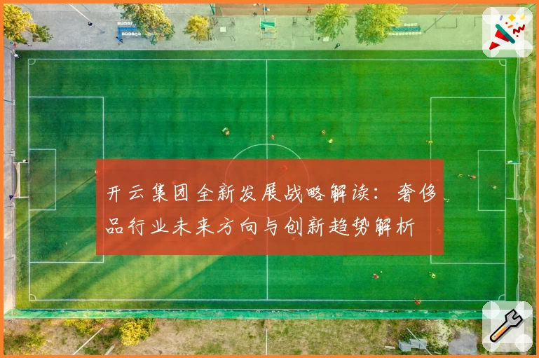 开云集团全新发展战略解读：奢侈品行业未来方向与创新趋势解析