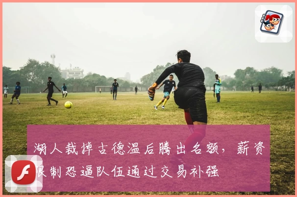 湖人裁掉古德温后腾出名额,薪资限制恐逼队伍通过交易补强