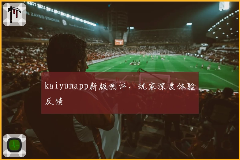 kaiyunapp新版测评,玩家深度体验反馈