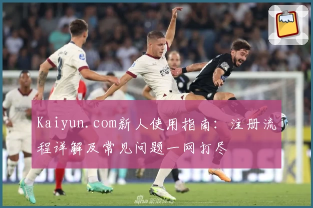 Kaiyun.com新人使用指南:注册流程详解及常见问题一网打尽