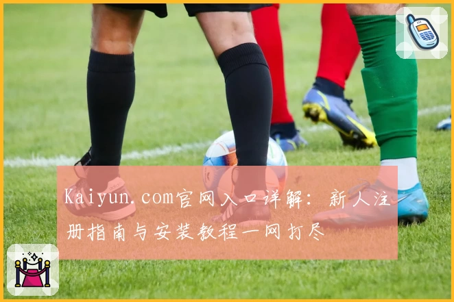 Kaiyun.com官网入口详解：新人注册指南与安装教程一网打尽