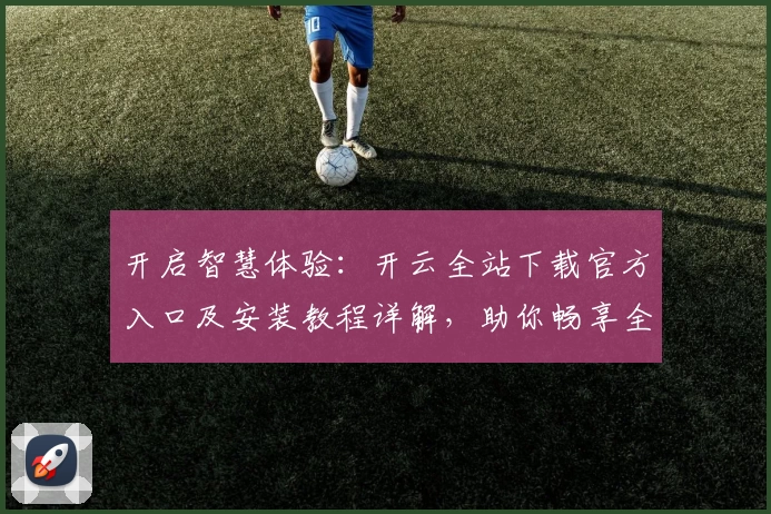 开启智慧体验:开云全站下载官方入口及安装教程详解,助你畅享全新功能亮点