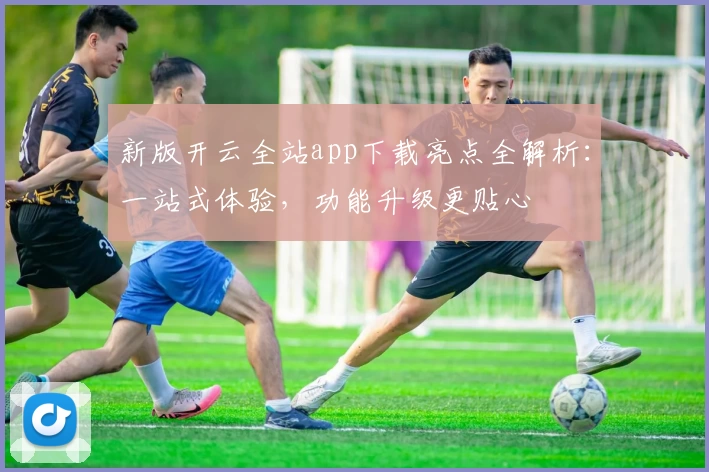 新版开云全站app下载亮点全解析：一站式体验，功能升级更贴心