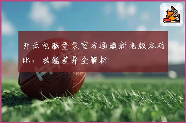开云电脑登录官方通道新老版本对比，功能差异全解析