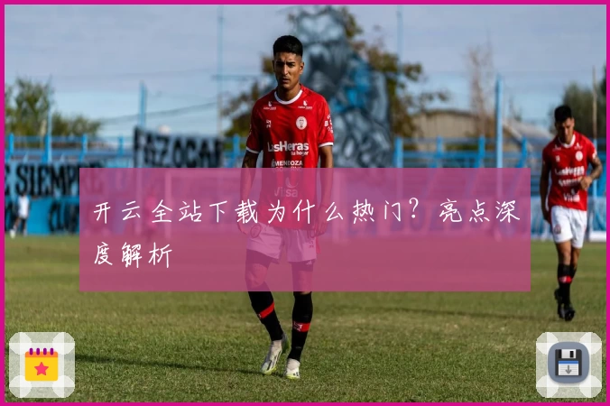 开云全站下载为什么热门？亮点深度解析