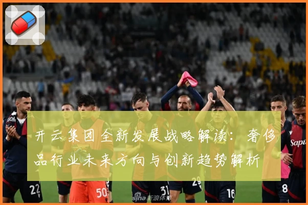 开云集团全新发展战略解读：奢侈品行业未来方向与创新趋势解析