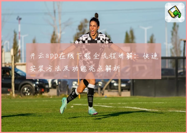 开云app在线下载全流程讲解：快速安装方法及功能亮点解析