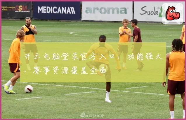 开云电脑登录官方入口，功能强大，赛事资源覆盖全面