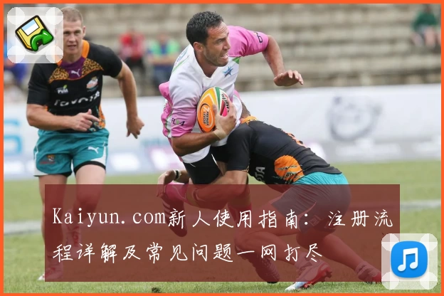 Kaiyun.com新人使用指南：注册流程详解及常见问题一网打尽