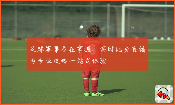 足球赛事尽在掌握:实时比分直播与专业攻略一站式体验