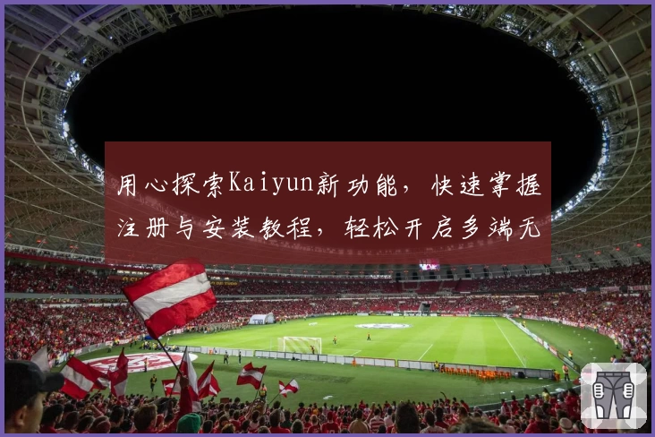 用心探索Kaiyun新功能，快速掌握注册与安装教程，轻松开启多端无缝体验