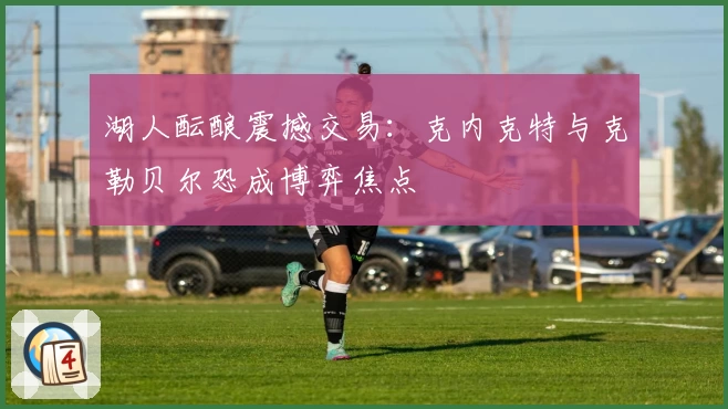 湖人酝酿震撼交易:克内克特与克勒贝尔恐成博弈焦点