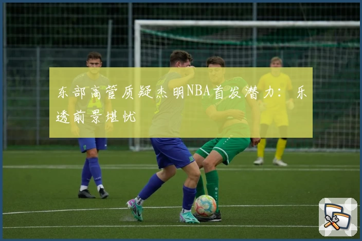 东部高管质疑杰明NBA首发潜力:乐透前景堪忧